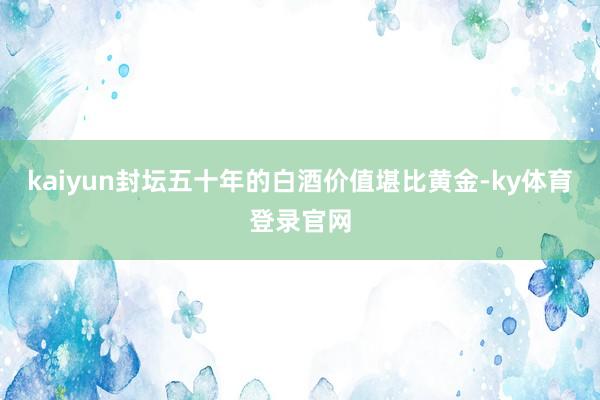 kaiyun封坛五十年的白酒价值堪比黄金-ky体育登录官网