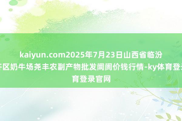 kaiyun.com2025年7月23日山西省临汾市尧齐区奶牛场尧丰农副产物批发阛阓价钱行情-ky体育登录官网
