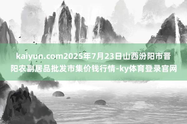 kaiyun.com2025年7月23日山西汾阳市晋阳农副居品批发市集价钱行情-ky体育登录官网
