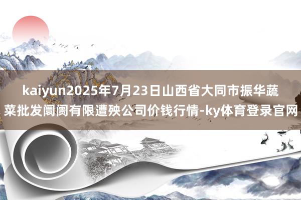 kaiyun2025年7月23日山西省大同市振华蔬菜批发阛阓有限遭殃公司价钱行情-ky体育登录官网