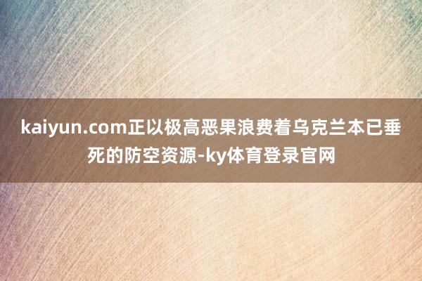 kaiyun.com正以极高恶果浪费着乌克兰本已垂死的防空资源-ky体育登录官网