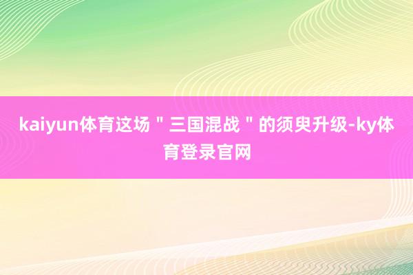 kaiyun体育这场＂三国混战＂的须臾升级-ky体育登录官网