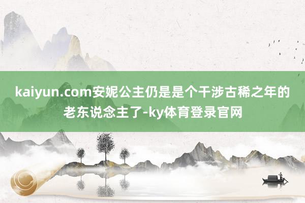 kaiyun.com安妮公主仍是是个干涉古稀之年的老东说念主了-ky体育登录官网