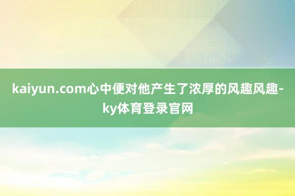 kaiyun.com心中便对他产生了浓厚的风趣风趣-ky体育登录官网