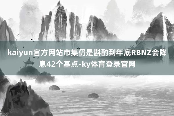 kaiyun官方网站市集仍是斟酌到年底RBNZ会降息42个基点-ky体育登录官网