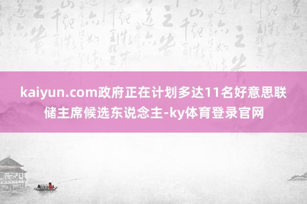 kaiyun.com政府正在计划多达11名好意思联储主席候选东说念主-ky体育登录官网