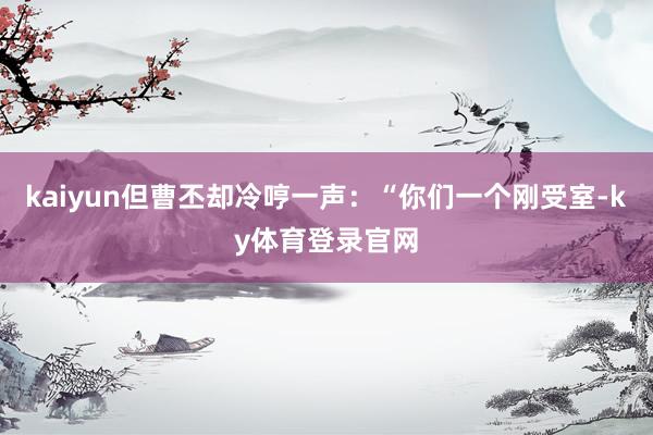 kaiyun但曹丕却冷哼一声：“你们一个刚受室-ky体育登录官网
