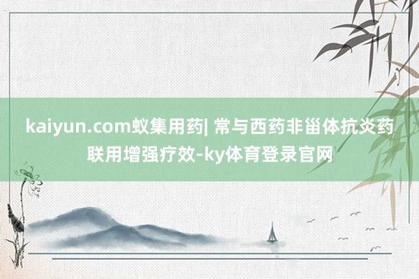 kaiyun.com蚁集用药| 常与西药非甾体抗炎药联用增强疗效-ky体育登录官网