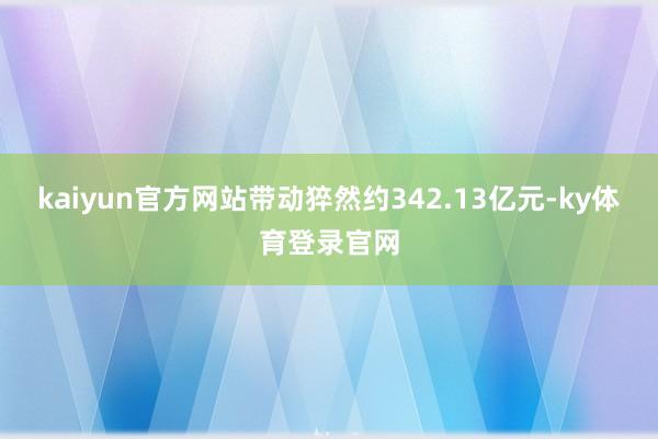 kaiyun官方网站带动猝然约342.13亿元-ky体育登录官网