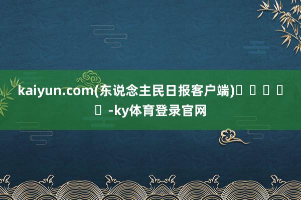 kaiyun.com(东说念主民日报客户端)　　					-ky体育登录官网