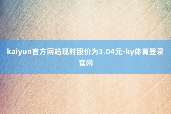kaiyun官方网站现时股价为3.04元-ky体育登录官网