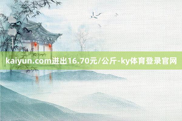 kaiyun.com进出16.70元/公斤-ky体育登录官网