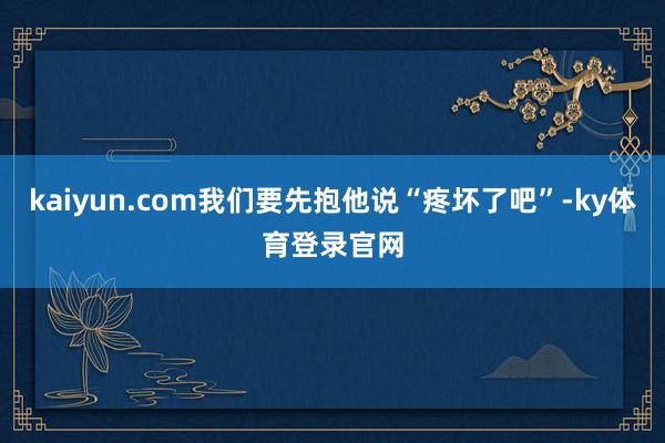 kaiyun.com我们要先抱他说“疼坏了吧”-ky体育登录官网