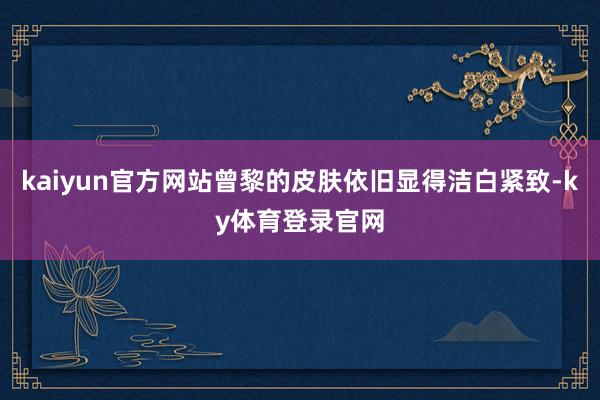 kaiyun官方网站曾黎的皮肤依旧显得洁白紧致-ky体育登录官网