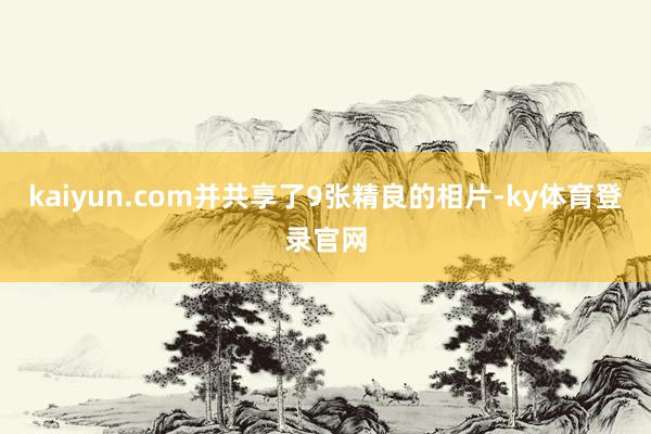 kaiyun.com并共享了9张精良的相片-ky体育登录官网