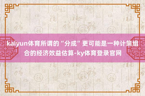 kaiyun体育所谓的“分成”更可能是一种计策组合的经济效益估算-ky体育登录官网