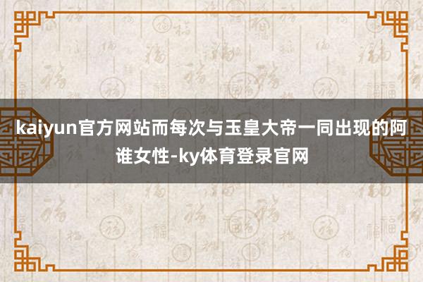kaiyun官方网站而每次与玉皇大帝一同出现的阿谁女性-ky体育登录官网