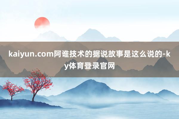 kaiyun.com阿谁技术的据说故事是这么说的-ky体育登录官网