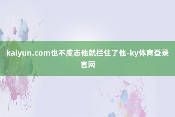 kaiyun.com也不虞志他就拦住了他-ky体育登录官网
