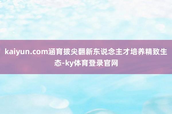 kaiyun.com涵育拔尖翻新东说念主才培养精致生态-ky体育登录官网