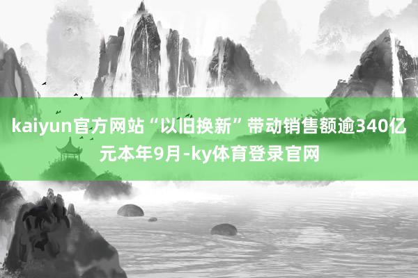 kaiyun官方网站　　“以旧换新”带动销售额逾340亿元　　本年9月-ky体育登录官网