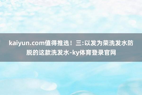 kaiyun.com值得推选！三:以发为荣洗发水防脱的这款洗发水-ky体育登录官网