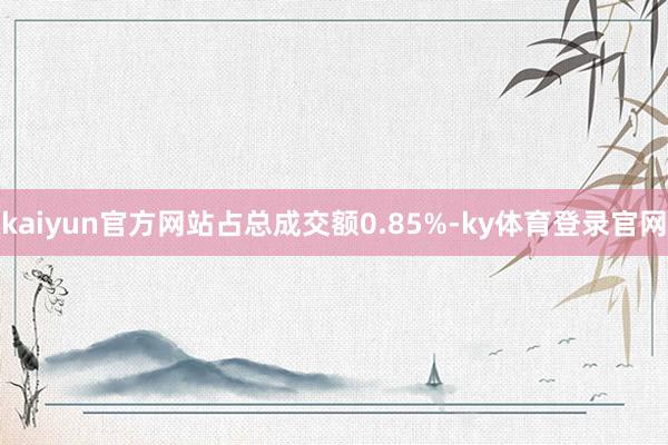 kaiyun官方网站占总成交额0.85%-ky体育登录官网
