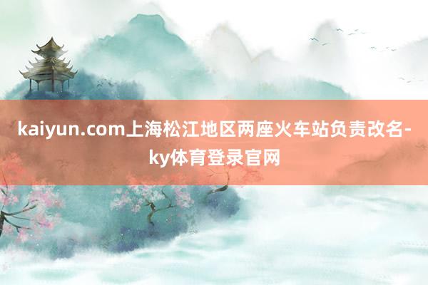 kaiyun.com上海松江地区两座火车站负责改名-ky体育登录官网