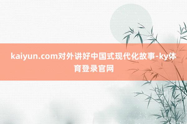 kaiyun.com对外讲好中国式现代化故事-ky体育登录官网