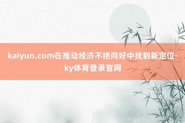 kaiyun.com在推动经济不绝向好中找到新定位-ky体育登录官网