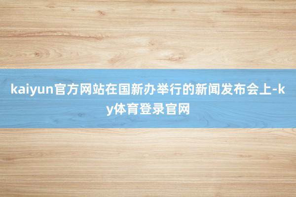 kaiyun官方网站在国新办举行的新闻发布会上-ky体育登录官网