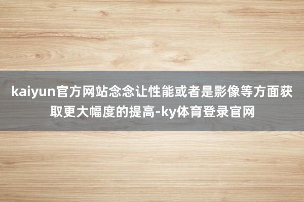 kaiyun官方网站念念让性能或者是影像等方面获取更大幅度的提高-ky体育登录官网