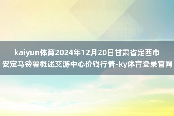 kaiyun体育2024年12月20日甘肃省定西市安定马铃薯概述交游中心价钱行情-ky体育登录官网