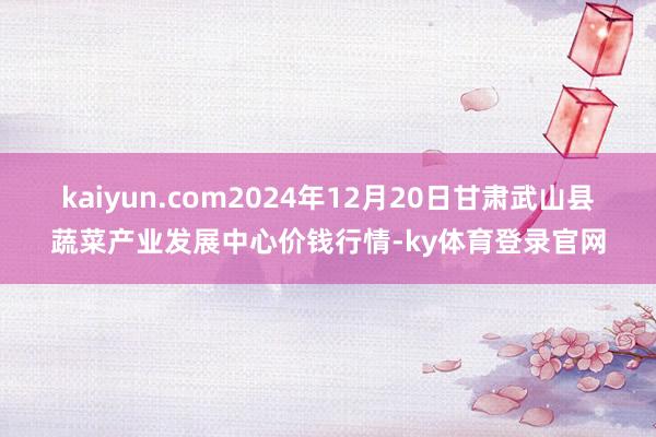 kaiyun.com2024年12月20日甘肃武山县蔬菜产业发展中心价钱行情-ky体育登录官网