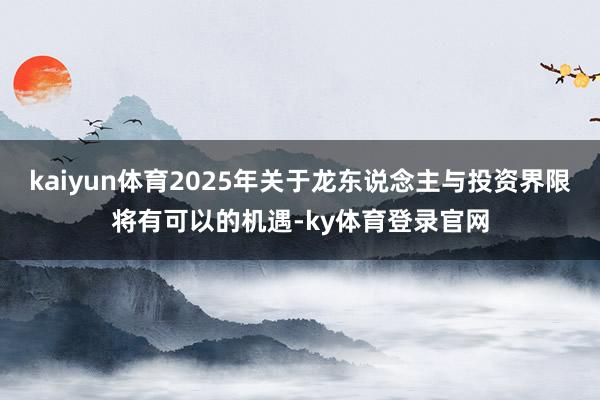 kaiyun体育2025年关于龙东说念主与投资界限将有可以的机遇-ky体育登录官网