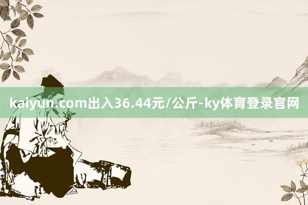 kaiyun.com出入36.44元/公斤-ky体育登录官网