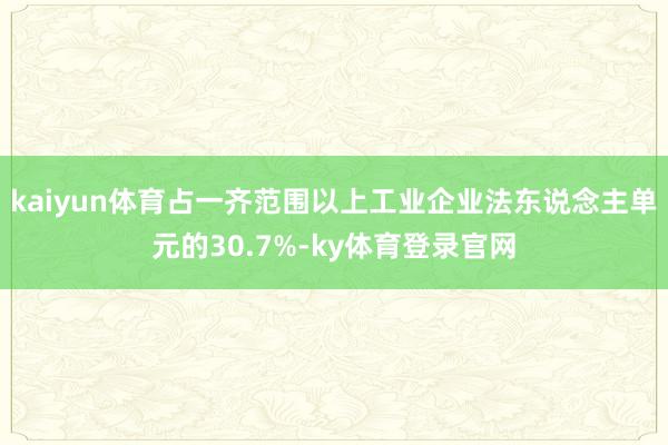 kaiyun体育占一齐范围以上工业企业法东说念主单元的30.7%-ky体育登录官网