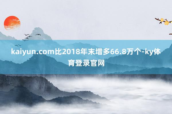kaiyun.com比2018年末增多66.8万个-ky体育登录官网