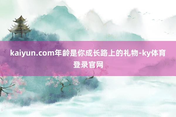 kaiyun.com年龄是你成长路上的礼物-ky体育登录官网