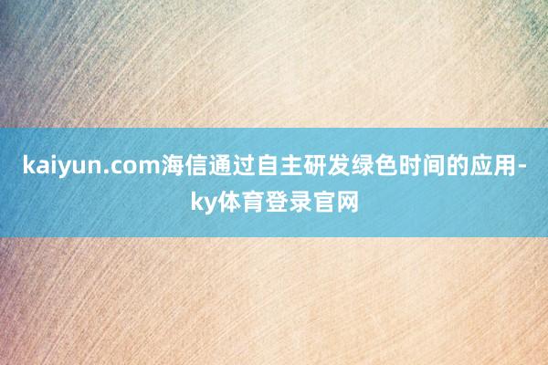 kaiyun.com海信通过自主研发绿色时间的应用-ky体育登录官网