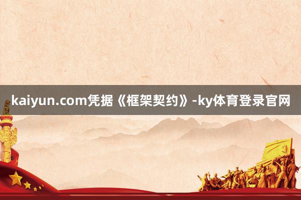 kaiyun.com　　凭据《框架契约》-ky体育登录官网