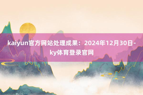 kaiyun官方网站处理成果:2024年12月30日-ky体育登录官网