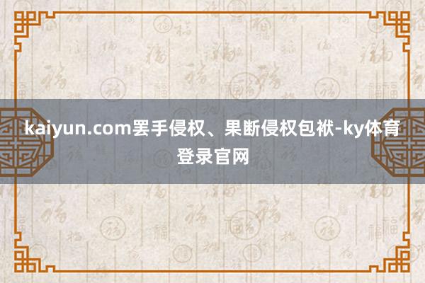 kaiyun.com罢手侵权、果断侵权包袱-ky体育登录官网
