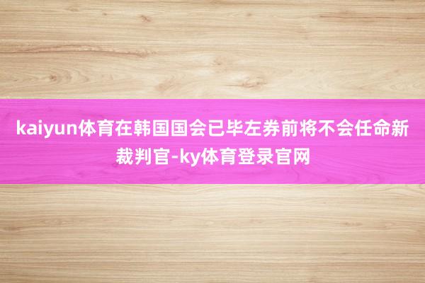 kaiyun体育在韩国国会已毕左券前将不会任命新裁判官-ky体育登录官网