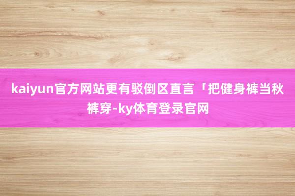 kaiyun官方网站更有驳倒区直言「把健身裤当秋裤穿-ky体育登录官网