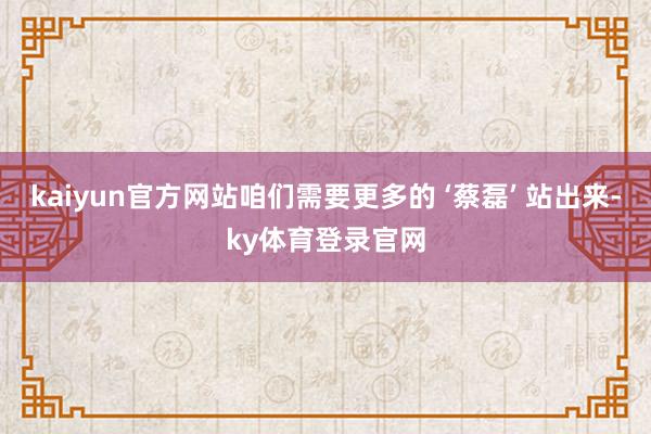 kaiyun官方网站咱们需要更多的 ‘蔡磊’ 站出来-ky体育登录官网