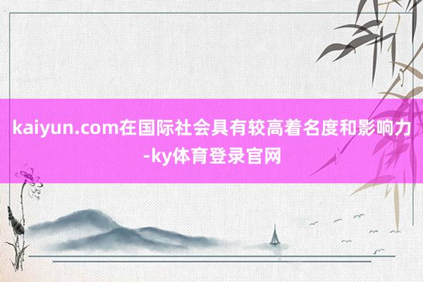 kaiyun.com在国际社会具有较高着名度和影响力-ky体育登录官网