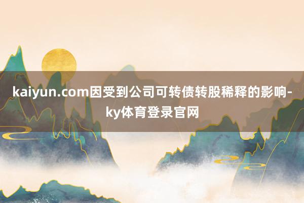 kaiyun.com因受到公司可转债转股稀释的影响-ky体育登录官网