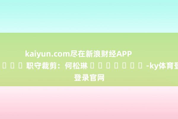 kaiyun.com尽在新浪财经APP 职守裁剪:何松琳 -ky体育登录官网