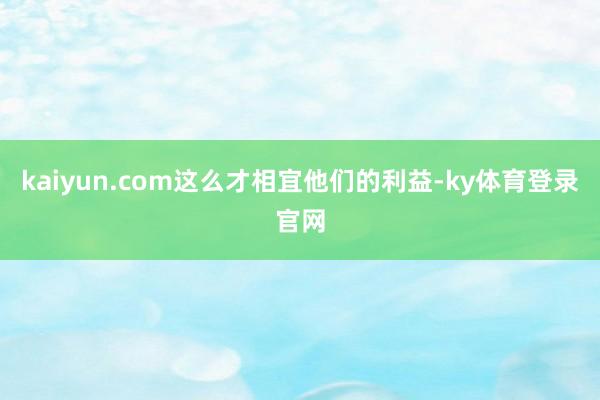 kaiyun.com这么才相宜他们的利益-ky体育登录官网
